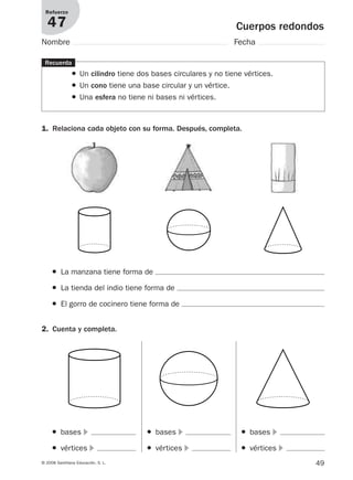 49© 2008 Santillana Educación, S. L.
Cuerpos redondos
Refuerzo
47
Nombre Fecha
Recuerda
● Un cilindro tiene dos bases circulares y no tiene vértices.
● Un cono tiene una base circular y un vértice.
● Una esfera no tiene ni bases ni vértices.
1. Relaciona cada objeto con su forma. Después, completa.
2. Cuenta y completa.
● La manzana tiene forma de
● La tienda del indio tiene forma de
● El gorro de cocinero tiene forma de
● bases ᭤
● vértices ᭤
● bases ᭤
● vértices ᭤
● bases ᭤
● vértices ᭤
912682 _ 0001-0072.qxd 30/1/08 10:57 Página 49
 