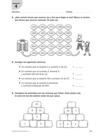 53© 2008 Santillana Educación, S. L.
Ampliación
4
1. ¿Qué camino tienen que recorrer Jon y Eva para llegar al zoo? Marca el camino
que tienen que recorrer restando 72 cada vez.
2. Averigua los siguientes números.
● Un número que al restarle 3 y sumarle 5 da 14. ᭤
● Un número que al sumarle 2, restarle 4
y sumarle otra vez 8 da 12. ᭤
● Un número que al restarle 18 y sumarle 15 da 47. ᭤
● Un número que al restarle 5 centenas
y sumarle 8 decenas da 957. ᭤
3. Completa las pirámides con los números que faltan. Cada piedra vale
la suma de las dos piedras sobre las que apoya.
Nombre Fecha
432 354 276 198 912
389 190 546 734 856
576 575 647 627 872
834 503 719 791 863
359 431 178 395 935
21
8 13
1 3
5
10 7
25 1
912682 _ 0001-0072.qxd 30/1/08 10:57 Página 53
 