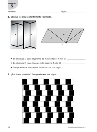 54 © 2008 Santillana Educación, S. L.
Ampliación
5
Nombre Fecha
1. Observa los dibujos atentamente y contesta.
● En el dibujo 1, ¿qué segmento es más corto: el A o el B?
● En el dibujo 2, ¿qué línea es más larga: la A o la C?
● Comprueba tus respuestas midiendo con una regla.
2. ¿Son líneas paralelas? Comprueba con dos reglas.
1
2
A
B
C
A B
912682 _ 0001-0072.qxd 30/1/08 10:57 Página 54
 