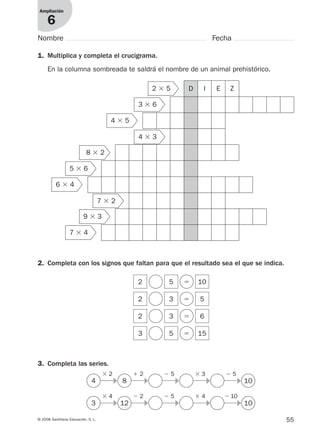 55© 2008 Santillana Educación, S. L.
Ampliación
6
Nombre Fecha
1. Multiplica y completa el crucigrama.
En la columna sombreada te saldrá el nombre de un animal prehistórico.
2. Completa con los signos que faltan para que el resultado sea el que se indica.
3. Completa las series.
D I E Z
2 5 ϭ 10
2 3 ϭ 5
2 3 ϭ 6
3
4 8 10
5 ϭ 15
2 ϫ 5
3 ϫ 6
4 ϫ 5
4 ϫ 3
8 ϫ 2
5 ϫ 6
6 ϫ 4
7 ϫ 2
9 ϫ 3
7 ϫ 4
ϫ 2 ϩ 2 Ϫ 5 ϫ 3 Ϫ 5
3 12 10
ϫ 4 Ϫ 2 Ϫ 5 ϫ 4 Ϫ 10
᭤
᭤
᭤
᭤
᭤
᭤
᭤
᭤
᭤
᭤
912682 _ 0001-0072.qxd 30/1/08 10:57 Página 55
 