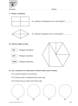 57© 2008 Santillana Educación, S. L.
Ampliación
8
Nombre Fecha
1. Piensa y responde.
● ¿Cuántos rectángulos ves en esta figura?
3. Lee y colorea en el orden que se indican estos cuatro círculos.
● ¿Cuántos triángulos ves en esta figura?
2. Colorea según la clave.
Triángulo equilátero.rojo
Triángulo escaleno.azul
Triángulo isósceles.verde
● El círculo amarillo va el primero.
● El círculo verde va después del círculo rojo.
● El círculo azul va antes del círculo rojo.
1.º 2.º 3.º 4.º
912682 _ 0001-0072.qxd 30/1/08 10:57 Página 57
 