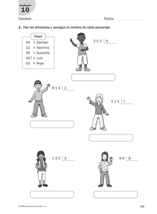 59© 2008 Santillana Educación, S. L.
Ampliación
10
Nombre Fecha
44 ᭤ Carmen
12 ᭤ Yasmina
45 ᭤ Susanita
407 ᭤ Luis
63 ᭤ Pepe
1. Haz las divisiones y averigua el nombre de cada personaje.
Clave
2 5 2 4
8 1 4 2
3 1 5 7
1 3 2 3 9 6 8
912682 _ 0001-0072.qxd 30/1/08 10:57 Página 59
 
