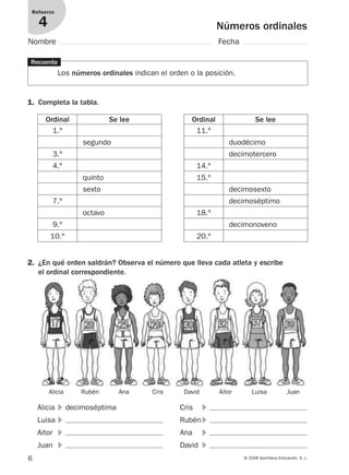 6 © 2008 Santillana Educación, S. L.
Números ordinales
Refuerzo
4
Nombre Fecha
1. Completa la tabla.
Recuerda
Los números ordinales indican el orden o la posición.
2. ¿En qué orden saldrán? Observa el número que lleva cada atleta y escribe
el ordinal correspondiente.
Ordinal Se lee
1.º
3.º
4.º
7.º
9.º
10.º
segundo
quinto
sexto
octavo
Ordinal Se lee
11.º
14.º
15.º
18.º
20.º
duodécimo
decimotercero
decimosexto
decimoséptimo
decimonoveno
Alicia ᭤ decimoséptima
Luisa ᭤
Aitor ᭤
Juan ᭤
Cris ᭤
Rubén ᭤
Ana ᭤
David ᭤
Alicia Rubén Ana Cris David Aitor Luisa Juan
912682 _ 0001-0072.qxd 30/1/08 10:56 Página 6
 