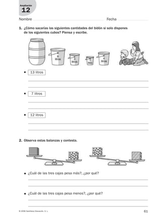 61© 2008 Santillana Educación, S. L.
Ampliación
12
1. ¿Cómo sacarías las siguientes cantidades del bidón si solo dispones
de los siguientes cubos? Piensa y escribe.
2. Observa estas balanzas y contesta.
● ¿Cuál de las tres cajas pesa más?, ¿por qué?
● ¿Cuál de las tres cajas pesa menos?, ¿por qué?
Nombre Fecha
●
●
● 12 litros
7 litros
13 litros
912682 _ 0001-0072.qxd 30/1/08 10:57 Página 61
 