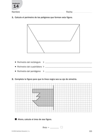 63© 2008 Santillana Educación, S. L.
Ampliación
14
Nombre Fecha
1. Calcula el perímetro de los polígonos que forman esta figura.
2. Completa la figura para que la línea negra sea su eje de simetría.
● Perímetro del rectángulo ᭤
● Perímetro del cuadrilátero ᭤
● Perímetro del pentágono ᭤
■ Ahora, calcula el área de esa figura.
Área ϭ
912682 _ 0001-0072.qxd 30/1/08 10:57 Página 63
 