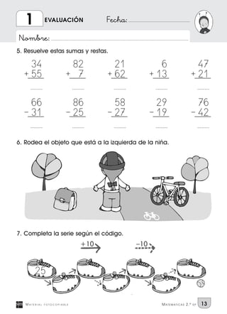Nombre:
Fecha:
5. Resuelve estas sumas y restas.
M A T E R I A L F O T O C O P I A B L E MATEMATICAS 2.º EP 13
EVALUACIÓN1
6. Rodea el objeto que está a la izquierda de la niña.
7. Completa la serie según el código.
34
55
..........
+
82
7
..........
+
21
62
..........
+
6
13
..........
+
47
21
..........
+
66
31
..........
|
86
25
..........
|
58
27
..........
|
29
19
..........
|
76
42
..........
|
+10 –10
25
 