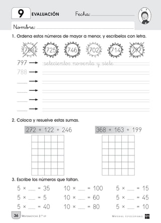 Nombre:
Fecha:
36 M A T E R I A L F O T O C O P I A B L EMATEMATICAS 2.º EP
EVALUACIÓN9
1. Ordena estos números de mayor a menor, y escríbelos con letra.
2. Coloca y resuelve estas sumas.
3. Escribe los números que faltan.
5 * ........ = 35
5 * ........ = 5
5 * ........ = 40
10 * ........ = 100
10 * ........ = 60
10 * ........ = 80
5 * ........ = 15
5 * ........ = 45
5 * ........ = 10
272 + 122 + 246 368 + 163 + 199
797 seteciento∫ noventa y siete
788
............
............
............
............
788 725 746 702 714 797
 