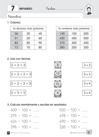 Nombre:
Fecha:
3. Calcula mentalmente y escribe los resultados.
M A T E R I A L F O T O C O P I A B L E MATEMATICAS 2.º EP 21
REFUERZO7
1. Colorea.
2. Une con flechas.
400 | 100 = ............
275 | 100 = ............
424 | 100 = ............
396 | 100 = ............
500 | 100 = ............
498 | 100 = ............
490 | 100 = ............
326 | 100 = ............
36
51
82
73
30
50
80
70
40
60
90
80
la decena más próxima
140
430
370
280
100
400
300
200
200
500
400
300
la centena más próxima
8
3 + 3 + 3 + 3
2 + 2 + 2 + 2
5 + 5 + 5
2 + 2 + 2
12
15
6
2 x 3
5 x 3
3 x 4
2 x 4
 