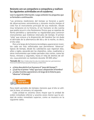 Reúnete con un compañero o compañera y realicen
las siguientes actividades en el cuaderno.
Lean la siguiente información. Luego contesten las preguntas que
se formulan a continuación.

“Las primeras mediciones del tiempo se hicieron a partir
de observaciones astronómicas y durante mucho tiempo el
cielo fue el instrumento principal de esa medición. Desde
muy temprano en la historia, el ser humano se dio cuenta
que podía recurrir a los fenómenos físicos que se repetían de
forma periódica y aprovechar su regularidad para construir
instrumentos que midieran intervalos de tiempo. El primer
“reloj” que estuvo a la disposición del hombre fue sin duda
el derivado de la alternancia del día y de la noche, es decir,
el día solar.
   Pero a lo largo de la historia tecnológica aparecieron inven-
tos cada vez más sofisticados que permitieron “observar”
lapsos de tiempo, desde los calendarios que registran días,
años y siglos, pasando por las clepsidras, velas, cuadrantes y
otros instrumentos que miden periodos más cortos, como las
horas, minutos y segundos, hasta el reloj de átomos de cel-
sio, cuya precisión se mantiene durante 30 000 años.”	
Tomado de http://redescolar.ilce.edu.mx/redescolar/act_permanentes/
historia/histdeltiempo/pasado/tiempo/p_midien.htm


>> -¿Cómo descubrió el ser humano el “paso del tiempo”?
>> -¿Cuál fue el primer “reloj” que tuvo a disposición el hombre?
>> -¿Cuáles inventos aparecieron a lo largo de la historia para
   “observar” el tiempo?




Para medir períodos de tiempos menores que el día se utili-
zan la hora, el minuto y el segundo.
   Cada unidad es sesenta veces mayor que la unidad de
orden inmediato inferior y sesenta veces menor que la uni-
dad de orden inmediato superior, como se muestra en la
siguiente tabla.




                                                                      103
 
