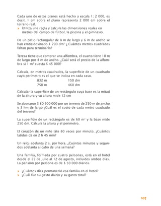 Cada uno de estos planos está hecho a escala 1: 2 000, es
decir, 1 cm sobre el plano representa 2  000 cm sobre el
terreno real.
>> Utiliza una regla y calcula las dimensiones reales en
   metros del campo de fútbol, la piscina y el gimnasio.

De un patio rectangular de 8 m de largo y 6 m de ancho se
han embaldosinado 1 200 dm2 ¿ Cuántos metros cuadrados
faltan para terminarlo?

Teresa tiene que comprar una alfombra, el cuarto tiene 10 m
de largo por 4 m de ancho. ¿Cuál será el precio de la alfom-
bra si 1 m2 cuesta $ 45 000?

Calcula, en metros cuadrados, la superficie de un cuadrado
cuyo perímetro es el que se indica en cada caso.
             832 m	              150 dm
             750 m	              460 dm

Calcular la superficie de un rectángulo cuya base es la mitad
de la altura y su altura mide 12 cm

Se abonaron $ 80 500 000 por un terreno de 250 m de ancho
y 3 hm de largo ¿Cuál es el costo de cada metro cuadrado
del terreno?

La superficie de un rectángulo es de 60 m2 y la base mide
250 dm. Calcula la altura y el perímetro.

El corazón de un niño late 80 veces por minuto. ¿Cuántos
latidos da en 2 h 45 min?

Un reloj adelanta 2 s. por hora. ¿Cuántos minutos y segun-
dos adelanta al cabo de una semana?

Una familia, formada por cuatro personas, está en el hotel
desde el 25 de julio al 12 de agosto, incluidos ambos días.
La pensión por persona es de $ 50 000 diarios.

>> ¿Cuántos días permaneció esa familia en el hotel?
>> ¿Cuál fue su gasto diario y su gasto total?




                                                                107
 
