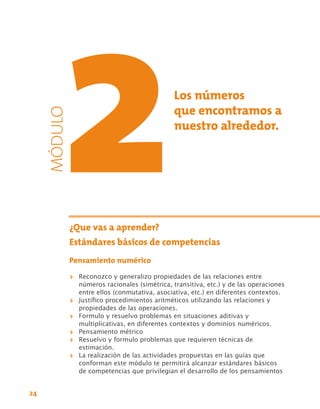 Los números
                                                que encontramos a
     MÓDULO



                                                nuestro alrededor.




          ¿Que vas a aprender?
          Estándares básicos de competencias
          Pensamiento numérico
              >> Reconozco y generalizo propiedades de las relaciones entre
                 números racionales (simétrica, transitiva, etc.) y de las operaciones
                 entre ellos (conmutativa, asociativa, etc.) en diferentes contextos.
              >> Justifico procedimientos aritméticos utilizando las relaciones y
                 propiedades de las operaciones.
              >> Formulo y resuelvo problemas en situaciones aditivas y
                 multiplicativas, en diferentes contextos y dominios numéricos.
              >> Pensamiento métrico
              >> Resuelvo y formulo problemas que requieren técnicas de
                 estimación.
              >> La realización de las actividades propuestas en las guías que
                 conforman este módulo te permitirá alcanzar estándares básicos
                 de competencias que privilegian el desarrollo de los pensamientos


24
 