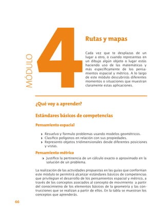 Rutas y mapas

                                          Cada vez que te desplazas de un
     MÓDULO


                                          lugar a otro, o cuando representas en
                                          un dibujo algún objeto o lugar estás
                                          haciendo uso de las matemáticas y
                                          más específicamente de los pensa-
                                          mientos espacial y métrico. A lo largo
                                          de este módulo descubrirás diferentes
                                          momentos o situaciones que muestran
                                          claramente estas aplicaciones.




          ¿Qué voy a aprender?

          Estándares básicos de competencias
          Pensamiento espacial

              >> Resuelvo y formulo problemas usando modelos geométricos.
              >> Clasifico polígonos en relación con sus propiedades.
              >> Represento objetos tridimensionales desde diferentes posiciones
                 y vistas.

          Pensamiento métrico
              >> Justifico la pertinencia de un cálculo exacto o aproximado en la
                 solución de un problema.

          La realización de las actividades propuestas en las guías que conforman
          este módulo te permitirá alcanzar estándares básicos de competencias
          que privilegian el desarrollo de los pensamientos espacial y métrico, a
          través de los conceptos asociados al concepto de movimiento a partir
          del conocimietno de los elementos básicos de la geometría y las con-
          trucciones que se realizan a partir de ellos. En la tabla se muestran los
          conceptos que aprenderás.

66
 