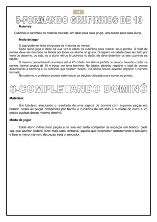 14
Materiais:
Cubinhos e barrinhas do material dourado, um dado para cada grupo, uma tabela para cada aluno.
Modo de jogar
O jogo pode ser feito em grupos de 4 alunos ou menos.
Cada aluno joga o dado na sua vez e utiliza os cubinhos para marcar seus pontos. O total de
pontos deve ser marcado na tabela por todos os alunos do grupo. O registro na tabela deve ser feito por
meio de desenho, ou seja, se o aluno retirou 6 cubinhos no dado, ele deve desenhar os seis cubinhos na
tabela.
O mesmo procedimento acontece até a 4ª rodada. Na última partida ou alunos deverão contar os
pontos, formar grupos de 10 e trocar por uma barrinha. Na tabela, deverão registrar o total de pontos
desenhando a barrinha e os cubinhos que ficaram “soltos”. Na última coluna deverão registrar o número
formado.
No caderno, o professor poderá sistematizar as adições utilizadas para somar os pontos.
Materiais:
Um tabuleiro simulando o resultado de uma jogada de dominó com algumas peças em
branco, todas as peças compostas por barras e cubinhos de um lado e numeral do outro e 28
peças avulsas desse mesmo dominó.
Modo de jogar
Cada aluno retira cinco peças e na sua vez tenta completar os espaços em branco, cada
vez que acertar poderá fazer mais uma tentativa, aquele que preencher corretamente o tabuleiro
e tiver o menor número de peças será o vencedor.
 
