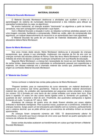 2
MATERIAL DOURADO
O Material Dourado Montessori
O Material Dourado Montessori destina-se a atividades que auxiliam o ensino e a
aprendizagem do sistema de numeração decimal-posicional e dos métodos para efetuar as
operações fundamentais (ou seja, os algoritmos).
No ensino tradicional, as crianças acabam "dominando" os algoritmos a partir de treinos
cansativos, mas sem conseguirem compreender o que fazem.
Com o Material Dourado a situação é outra: as relações numéricas abstratas passam a ter
uma imagem concreta, facilitando a compreensão. Obtém-se, então, além da compreensão dos
algoritmos, um notável desenvolvimento do raciocínio e um aprendizado bem mais agradável.
O Material Dourado faz parte de um conjunto de materiais idealizados pela médica e
educadora italiana Maria Montessori.
Quem foi Maria Montessori
Nos anos iniciais deste século, Maria Montessori dedicou-se à educação de crianças
excepcionais, que, graças à sua orientação, rivalizavam nos exames de fim de ano com as
crianças normais das escolas públicas de Roma. Esse fato levou Maria Montessori a analisar os
métodos de ensino da época e a propor mudanças compatíveis com sua filosofia de educação.
Segundo Maria Montessori, a criança tem necessidade de mover-se com liberdade dentro
de certos limites, desenvolvendo sua criatividade no enfrentamento pessoal com experiências e
materiais. Um desses materiais era o chamado material das contas que, posteriormente, deu
origem ao conhecido Material Dourado Montessori.
O "Material das Contas"
Vamos conhecer o material das contas pelas palavras de Maria Montessori:
"Preparei também, para os maiorezinhos do curso elementar, um material destinado a
representar os números sob forma geométrica. Trata-se do excelente material denominado
material das contas. As unidades são representadas por pequenas contas amarelas; a dezena
(ou número 10) é formada por uma barra de dez contas enfiadas num arame bem duro. Esta
barra é repetida 10 vezes em dez outras barras ligadas entre si, formando um quadrado, "o
quadrado de dez", somando o total de cem. Finalmente, dez quadrados sobrepostos e ligados
formando um cubo, "o cubo de 10", isto é, 1000.
Aconteceu de crianças de quatro anos de idade ficarem atraídas por esses objetos
brilhantes e facilmente manejáveis. Para surpresa nossa, puseram-se a combiná-los, imitando as
crianças maiores. Surgiu assim um tal entusiasmo pelo trabalho com os números, particularmente
com o sistema decimal, que se pôde afirmar que os exercícios de aritmética tinham se tornado
apaixonantes.
As crianças foram compondo números até 1000. “O desenvolvimento ulterior foi
maravilhoso, a tal ponto que houve crianças de cinco anos que fizeram as quatro operações com
números de milhares de unidades”.
Essas contas douradas acabaram se transformando em cubos que hoje formam o Material
Dourado Montessori.
Texto extraído do site: http://educar.sc.usp.br/matematica/m2l2.htm
 