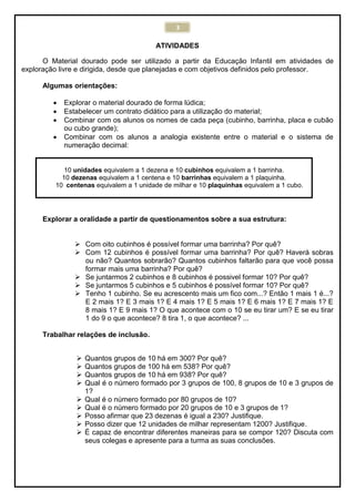 3
ATIVIDADES
O Material dourado pode ser utilizado a partir da Educação Infantil em atividades de
exploração livre e dirigida, desde que planejadas e com objetivos definidos pelo professor.
Algumas orientações:
 Explorar o material dourado de forma lúdica;
 Estabelecer um contrato didático para a utilização do material;
 Combinar com os alunos os nomes de cada peça (cubinho, barrinha, placa e cubão
ou cubo grande);
 Combinar com os alunos a analogia existente entre o material e o sistema de
numeração decimal:
10 unidades equivalem a 1 dezena e 10 cubinhos equivalem a 1 barrinha.
10 dezenas equivalem a 1 centena e 10 barrinhas equivalem a 1 plaquinha.
10 centenas equivalem a 1 unidade de milhar e 10 plaquinhas equivalem a 1 cubo.
Explorar a oralidade a partir de questionamentos sobre a sua estrutura:
 Com oito cubinhos é possível formar uma barrinha? Por quê?
 Com 12 cubinhos é possível formar uma barrinha? Por quê? Haverá sobras
ou não? Quantos sobrarão? Quantos cubinhos faltarão para que você possa
formar mais uma barrinha? Por quê?
 Se juntarmos 2 cubinhos e 8 cubinhos é possivel formar 10? Por quê?
 Se juntarmos 5 cubinhos e 5 cubinhos é possível formar 10? Por quê?
 Tenho 1 cubinho. Se eu acrescento mais um fico com...? Então 1 mais 1 é...?
E 2 mais 1? E 3 mais 1? E 4 mais 1? E 5 mais 1? E 6 mais 1? E 7 mais 1? E
8 mais 1? E 9 mais 1? O que acontece com o 10 se eu tirar um? E se eu tirar
1 do 9 o que acontece? 8 tira 1, o que acontece? ...
Trabalhar relações de inclusão.
 Quantos grupos de 10 há em 300? Por quê?
 Quantos grupos de 100 há em 538? Por quê?
 Quantos grupos de 10 há em 938? Por quê?
 Qual é o número formado por 3 grupos de 100, 8 grupos de 10 e 3 grupos de
1?
 Qual é o número formado por 80 grupos de 10?
 Qual é o número formado por 20 grupos de 10 e 3 grupos de 1?
 Posso afirmar que 23 dezenas é igual a 230? Justifique.
 Posso dizer que 12 unidades de milhar representam 1200? Justifique.
 É capaz de encontrar diferentes maneiras para se compor 120? Discuta com
seus colegas e apresente para a turma as suas conclusões.
 