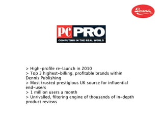 > High-proﬁle re-launch in 2010
> Top 3 highest-billing. proﬁtable brands within
Dennis Publishing
> Most trusted prestigious UK source for inﬂuential
end-users
> 1 million users a month
> Unrivalled, ﬁltering engine of thousands of in-depth
product reviews
 