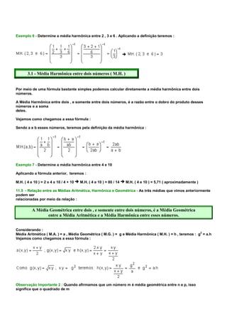 Exemplo 6 - Determine a média harmônica entre 2 , 3 e 6 . Aplicando a definição teremos :




       3.1 - Média Harmônica entre dois números ( M.H. )


Por meio de uma fórmula bastante simples podemos calcular diretamente a média harmônica entre dois
números.

A Média Harmônica entre dois , e somente entre dois números, é a razão entre o dobro do produto desses
números e a soma
deles.

Vejamos como chegamos a essa fórmula :

Sendo a e b esses números, teremos pela definição da média harmônica :




Exemplo 7 - Determine a média harmônica entre 4 e 10

Aplicando a fórmula anterior, teremos :

M.H. ( 4 e 10 ) = 2 x 4 x 10 / 4 + 10   M.H. ( 4 e 10 ) = 80 / 14   M.H. ( 4 e 10 ) = 5,71 ( aproximadamente )

11.5 - Relação entre as Médias Aritmética, Harmônica e Geométrica - As três médias que vimos anteriormente
podem ser
relacionadas por meio da relação :

          A Média Geométrica entre dois , e somente entre dois números, é a Média Geométrica
                 entre a Média Aritmética e a Média Harmônica entre esses números.


Considerando :
                                                                                                          2
Média Aritmética ( M.A. ) = a , Média Geométrica ( M.G. ) = g e Média Harmônica ( M.H. ) = h , teremos : g = a.h
Vejamos como chegamos a essa fórmula :




Observação Importante 2 : Quando afirmamos que um número m é média geométrica entre n e p, isso
significa que o quadrado de m
 