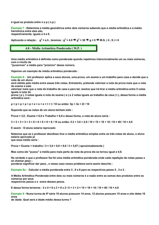 é igual ao produto entre n e p ( n.p )

Exemplo 7 - Determine a média geométrica entre dois números sabendo que a média aritmética e a média
harmônica entre eles são,
respectivamente, iguais a 4 e 9.
                          2                     2           2
Aplicando a relação : g = a.h , teremos : g = 4.9         g = 36         g=6   M.G. ( 4 , 9 ) = 6


            4.0 - Média Aritmética Ponderada ( M.P. )


Uma média aritmética é definida como ponderada quando repetimos intencionalmente um ou mais números,
com o intuito de
"puxarmos" a média para "próximo" desse número.

Vejamos um exemplo de média aritmética ponderada :

Exemplo 8 - Um professor aplica a seus alunos, uma prova, um exame e um trabalho para casa e decide que a
nota de um aluno
será obtida pela média entre essas três notas. Entretanto, pretende valorizar a nota da prova mais que a nota
do exame e este
valorizar mais que a nota do trabalho de casa e para tal, resolve que irá tirar a média aritmética entre 5 notas
iguais à nota da
prova ( p ), 3 notas iguais à nota do exame ( e ) e 2 notas iguais ao trabalho de casa ( t ), dessa forma a média
aritmética será :

p + p + p + p + p + e + e + e + t + t / 10 ou então: 5p + 3e + 2t / 10

Supondo que as notas de um aluno tenham sido :

Prova = 3,0 , Exame = 6,0 e Trabalho = 8,0 e dessa forma, a nota do aluno seria :

3 + 3 + 3 + 3 + 3 + 6 + 6 + 6 + 8 + 8 / 10 ou então: 5.3 + 3.6 + 2.8 / 10 = 15 + 18 + 16 / 10 = 49 / 10 = 4,9

E assim : O aluno estaria reprovado

Notemos que se o professor decidisse tirar a média aritmética simples entre as três notas do aluno, o aluno
estaria aprovado já
que essa média seria :

Prova + Exame + trabalho / 3 = 3,0 + 6,0 + 8,0 / 3 = 5,67 ( aproximadamente )

Mas como ele "puxou" a média para mais perto da nota da prova ela se tornou igual a 4,9.

Na verdade o que o professor fez foi uma média aritmética ponderada onde cada repetição de notas passa a
se chamar peso -
ponderar significar dar peso , e nesse caso nosso problema seria assim descrito :

Exemplo 8a - Calcular a média ponderada entre 3 , 6 e 8 para os respectivos pesos 5 , 3 e 2 .

A Média Aritmética Ponderada entre dois ou mais números é a razão entre as somas dos produtos entre os
números por seus
respectivos pesos e a soma desses pesos.

E dessa forma teríamos : 3 x 5 + 6 x 3 + 8 x 2 / 5 + 3 + 2 = 15 + 18 + 16 / 10 = 49 / 10 = 4,9

Exemplo 9 - Numa turma de 8ª série 10 alunos possuem 14 anos, 12 alunos possuem 15 anos e oito deles 16
anos
de idade. Qual será a idade média dessa turma ?
 
