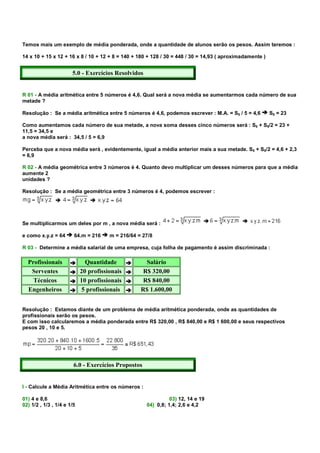 Temos mais um exemplo de média ponderada, onde a quantidade de alunos serão os pesos. Assim teremos :

14 x 10 + 15 x 12 + 16 x 8 / 10 + 12 + 8 = 140 + 180 + 128 / 30 = 448 / 30 = 14,93 ( aproximadamente )


                       5.0 - Exercícios Resolvidos


R 01 - A média aritmética entre 5 números é 4,6. Qual será a nova média se aumentarmos cada número de sua
metade ?

Resolução : Se a média aritmética entre 5 números é 4,6, podemos escrever : M.A. = S5 / 5 = 4,6          S5 = 23

Como aumentamos cada número de sua metade, a nova soma desses cinco números será : S5 + S5/2 = 23 +
11,5 = 34,5 e
a nova média será : 34,5 / 5 = 6,9

Perceba que a nova média será , evidentemente, igual a média anterior mais a sua metade. S5 + S5/2 = 4,6 + 2,3
= 6,9

R 02 - A média geométrica entre 3 números é 4. Quanto devo multiplicar um desses números para que a média
aumente 2
unidades ?

Resolução : Se a média geométrica entre 3 números é 4, podemos escrever :




Se multiplicarmos um deles por m , a nova média será :

e como x.y.z = 64       64.m = 216     m = 216/64 = 27/8

R 03 - Determine a média salarial de uma empresa, cuja folha de pagamento é assim discriminada :

  Profissionais               Quantidade             Salário
   Serventes                20 profissionais        R$ 320,00
    Técnicos                10 profissionais        R$ 840,00
  Engenheiros               5 profissionais        R$ 1.600,00


Resolução : Estamos diante de um problema de média aritmética ponderada, onde as quantidades de
profissionais serão os pesos.
E com isso calcularemos a média ponderada entre R$ 320,00 , R$ 840,00 e R$ 1 600,00 e seus respectivos
pesos 20 , 10 e 5.




                        6.0 - Exercícios Propostos


I - Calcule a Média Aritmética entre os números :

01) 4 e 8,6                                                    03) 12, 14 e 19
02) 1/2 , 1/3 , 1/4 e 1/5                            04) 0,8; 1,4; 2,6 e 4,2
 