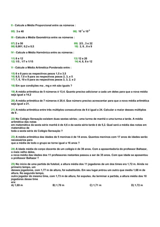 II - Calcule a Média Proporcional entre os números :
                                                           -1      -3
05) 3 e 48                                           06) 10 e 10

III - Calcule a Média Geométrica entre os números :

07) 2 e 50                                           09) 2/3 , 3 e 32
08) 0,001; 0,2 e 0,5                                 10) 3, 6 , 8 e 9

IV - Calcule a Média Harmônica entre os números :

11) 8 e 12                                           13) 12 e 20
12) 1/5 , 1/7 e 1/15                                  14) 4, 6, 8 e 12

V - Calcule a Média Aritmética Ponderada entre :

15) 6 e 8 para os respectivos pesos 1,5 e 3,5
16) 8,5; 7,0 e 9 para os respectivos pesos 2, 3, e 5
17) 7, 6, 10 e 8 para os respectivos pesos 3, 3, 2, e 2

18) Em que condições ma , mg e mh são iguais ?

19) A média aritmética de 5 números é 13,4. Quanto preciso adicionar a cada um deles para que a nova média
seja igual a 14,2

20) A média aritmética de 7 números é 20,4. Que número preciso acrescentar para que a nova média aritmética
seja igual a 21.

21) A média aritmética entre três múltiplos consecutivos de 6 é igual a 24. Calcular o maior desses múltiplos
de 6 .

22) No Colégio Sensação existem duas sextas séries ; uma turma de manhã e uma turma a tarde. A média
aritmética das notas
em matemática da sexta série manhã é de 4,6 e da sexta série tarde é de 5,2. Qual será a média das notas em
matemática de
toda a sexta série do Colégio Sensação ?

23) A média aritmética das idades de 5 meninas é de 14 anos. Quantos meninos com 17 anos de idades serão
necessários para
que a média de todo o grupo se torne igual a 16 anos ?

24) A idade média do corpo docente de um colégio é de 38 anos. Com a aposentadoria do professor Baltazar,
o mais velho deles,
a nova média das idades dos 11 professores restantes passou a ser de 35 anos. Com que idade se aposentou
o professor Baltazar ?

25) No início de uma partida de futebol, a altura média dos 11 jogadores de um dos times era 1,72 m. Ainda no
primeiro tempo, um
desses jogadores, com 1,77 m de altura, foi substituído. Em seu lugar,entrou um outro que media 1,68 m de
altura. No segundo tempo,
outro jogador do mesmo time, com 1,73 m de altura, foi expulso. Ao terminar a partida, a altura média dos 10
jogadores desse time
era:
A) 1,69 m                         B) 1,70 m                      C) 1,71 m                       D) 1,72 m
 
