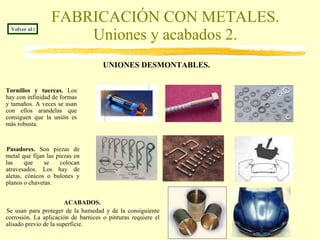 FABRICACIÓN CON METALES. Uniones y acabados 2. UNIONES DESMONTABLES.   Volver al índice Tornillos y tuercas.  Los hay con infinidad de formas y tamaños. A veces se usan con ellos arandelas que consiguen que la unión es más robusta. Pasadores.  Son piezas de metal que fijan las piezas en las que se colocan atravesados. Los hay de aletas, cónicos o bulones y planos o chavetas. ACABADOS.   Se usan para proteger de la humedad y de la consiguiente corrosión. La aplicación de barnices o pinturas requiere el alisado previo de la superficie. 