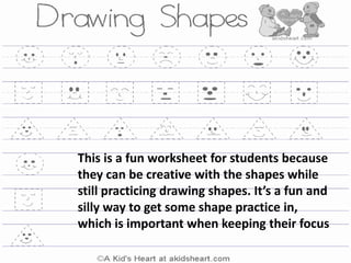 This is a fun worksheet for students because
they can be creative with the shapes while
still practicing drawing shapes. It’s a fun and
silly way to get some shape practice in,
which is important when keeping their focus
 
