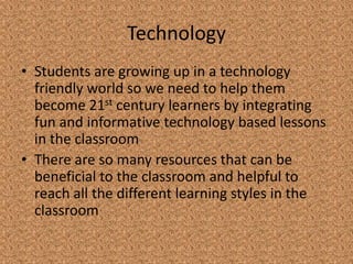 Technology
• Students are growing up in a technology
  friendly world so we need to help them
  become 21st century learners by integrating
  fun and informative technology based lessons
  in the classroom
• There are so many resources that can be
  beneficial to the classroom and helpful to
  reach all the different learning styles in the
  classroom
 
