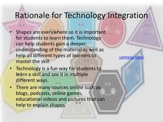 Rationale for Technology Integration
• Shapes are everywhere so it is important
  for students to learn them. Technology
  can help students gain a deeper
  understanding of the material as well as
  help all different types of learners to    camtasia relay!
  master the skill
• Technology is a fun way for students to
  learn a skill and see it in multiple
  different ways.
• There are many sources online such as
  blogs, podcasts, online games,
  educational videos and pictures that can
  help to explain shapes
 