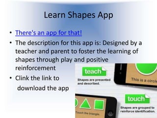Learn Shapes App
• There's an app for that!
• The description for this app is: Designed by a
  teacher and parent to foster the learning of
  shapes through play and positive
  reinforcement
• Clink the link to
   download the app
 