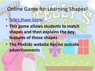 Online Game for Learning Shapes!
• Telly's Shape Game!
• This game allows students to match
  shapes and then explains the key
  features of those shapes
• The Pbskids website has no outside
  advertisements
 