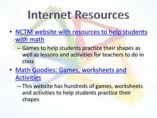 • NCTM website with resources to help students
  with math
  – Games to help students practice their shapes as
    well as lessons and activities for teachers to do in
    class
• Math Goodies: Games, worksheets and
  Activities
  – This website has hundreds of games, worksheets
    and activities to help students practice their
    shapes
 