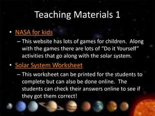 Teaching Materials 1
• NASA for kids
  – This website has lots of games for children. Along
    with the games there are lots of “Do it Yourself”
    activities that go along with the solar system.
• Solar System Worksheet
  – This worksheet can be printed for the students to
    complete but can also be done online. The
    students can check their answers online to see if
    they got them correct!
 