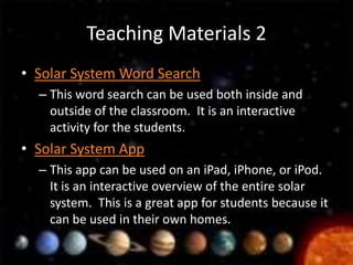 Teaching Materials 2
• Solar System Word Search
  – This word search can be used both inside and
    outside of the classroom. It is an interactive
    activity for the students.
• Solar System App
  – This app can be used on an iPad, iPhone, or iPod.
    It is an interactive overview of the entire solar
    system. This is a great app for students because it
    can be used in their own homes.
 
