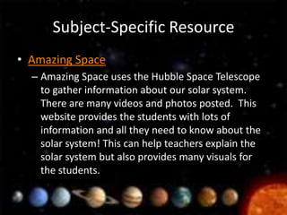 Subject-Specific Resource
• Amazing Space
  – Amazing Space uses the Hubble Space Telescope
    to gather information about our solar system.
    There are many videos and photos posted. This
    website provides the students with lots of
    information and all they need to know about the
    solar system! This can help teachers explain the
    solar system but also provides many visuals for
    the students.
 