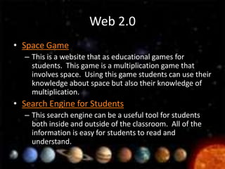 Web 2.0
• Space Game
  – This is a website that as educational games for
    students. This game is a multiplication game that
    involves space. Using this game students can use their
    knowledge about space but also their knowledge of
    multiplication.
• Search Engine for Students
  – This search engine can be a useful tool for students
    both inside and outside of the classroom. All of the
    information is easy for students to read and
    understand.
 