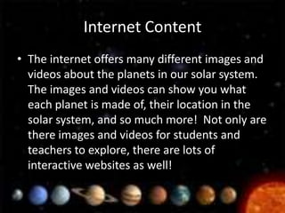 Internet Content
• The internet offers many different images and
  videos about the planets in our solar system.
  The images and videos can show you what
  each planet is made of, their location in the
  solar system, and so much more! Not only are
  there images and videos for students and
  teachers to explore, there are lots of
  interactive websites as well!
 