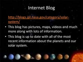 Internet Blog
• http://blogs.jpl.nasa.gov/category/solar-
  system/
• This blog has pictures, maps, videos and much
  more along with lots of information.
• This blog is up to date with all of the most
  recent information about the planets and our
  solar system.
 