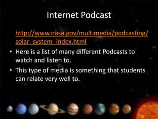 Internet Podcast
• http://www.nasa.gov/multimedia/podcasting/
  solar_system_index.html
• Here is a list of many different Podcasts to
  watch and listen to.
• This type of media is something that students
  can relate very well to.
 