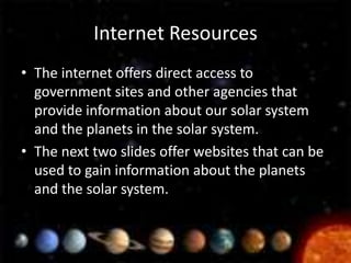 Internet Resources
• The internet offers direct access to
  government sites and other agencies that
  provide information about our solar system
  and the planets in the solar system.
• The next two slides offer websites that can be
  used to gain information about the planets
  and the solar system.
 