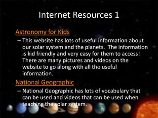 Internet Resources 1
• Astronomy for Kids
  – This website has lots of useful information about
    our solar system and the planets. The information
    is kid friendly and very easy for them to access!
    There are many pictures and videos on the
    website to go along with all the useful
    information.
• National Geographic
  – National Geographic has lots of vocabulary that
    can be used and videos that can be used when
    teaching the solar system.
 