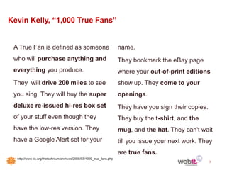 Kevin Kelly, “1,000 True Fans”


 A True Fan is defined as someone                                     name.
 who will purchase anything and                                       They bookmark the eBay page
 everything you produce.                                              where your out-of-print editions
 They will drive 200 miles to see                                     show up. They come to your
 you sing. They will buy the super                                    openings.
 deluxe re-issued hi-res box set                                      They have you sign their copies.
 of your stuff even though they                                       They buy the t-shirt, and the
 have the low-res version. They                                       mug, and the hat. They can't wait
 have a Google Alert set for your                                     till you issue your next work. They
                                                                      are true fans.
  http://www.kk.org/thetechnium/archives/2008/03/1000_true_fans.php
                                                                                                         3
 
