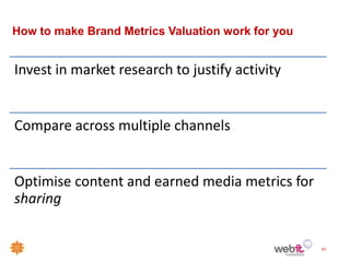 How to make Brand Metrics Valuation work for you


Invest in market research to justify activity


Compare across multiple channels


Optimise content and earned media metrics for
sharing


                                                   43
 