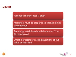 Caveat


         Facebook changes fast & often

         Marketers must be prepared to change minds
         and direction

         Seemingly established models are only 12 or
         24 months old

         Smart marketers are asking questions about
         value of their fans



                                                       48
 