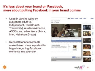 It’s less about your brand on Facebook,
more about putting Facebook in your brand comms

 • Used in varying ways by
   publishers (HuffPo,
   Independent, TechCrunch,
   Travelocity), retailers (Amazon,
   ASOS), and advertisers (Aviva,
   Intel, Heineken Group)

 • Recent f8 announcements
   make it even more important to
   begin integrating Facebook
   elements into your site.




                                                  50
 
