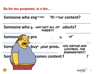 So for our purposes, is a fan…

Someone who engages with your content?

Someone who promotes your products?

Someone who promotes your content?

Someone who buys your product?

Someone who becomes content for campaign?

                                            52
 