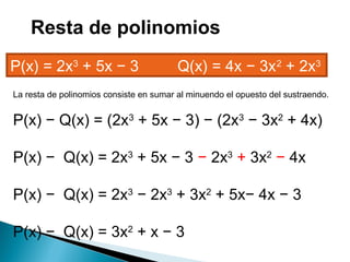 La resta de polinomios consiste en sumar al minuendo el opuesto del sustraendo.
P(x) − Q(x) = (2x3
+ 5x − 3) − (2x3
− 3x2
+ 4x)
P(x) − Q(x) = 2x3
+ 5x − 3 − 2x3
+ 3x2
− 4x
P(x) − Q(x) = 2x3
− 2x3
+ 3x2
+ 5x− 4x − 3
P(x) − Q(x) = 3x2
+ x − 3
P(x) = 2x3
+ 5x − 3         Q(x) = 4x − 3x2
+ 2x3
Resta de polinomios
 