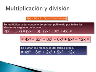 P(x) = 2x2
− 3    Q(x) = 2x3
− 3x2
+ 4xP(x) = 2x2
− 3    Q(x) = 2x3
− 3x2
+ 4x
Se multiplica cada monomio del primer polinomio por todos los
elementos segundo polinomio.
P(x) ·  Q(x) = (2x2
− 3) · (2x3
− 3x2
+ 4x) =
Se multiplica cada monomio del primer polinomio por todos los
elementos segundo polinomio.
P(x) ·  Q(x) = (2x2
− 3) · (2x3
− 3x2
+ 4x) =
= 4x5
− 6x4
+ 8x3
− 6x3
+ 9x2
− 12x == 4x5
− 6x4
+ 8x3
− 6x3
+ 9x2
− 12x =
Se suman los monomios del mismo grado.
= 4x5
− 6x4
+ 2x3
+ 9x2
− 12x
Se suman los monomios del mismo grado.
= 4x5
− 6x4
+ 2x3
+ 9x2
− 12x
 