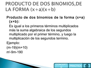 Producto de dos binomios de la forma (x+a)
(x+b):
Es igual a los primeros términos multiplicados
más la suma algebraica de los segundos
multiplicado por el primer término, y luego la
multiplicación de los segundos termino.
Ejemplo:
(m-19)(m+10)
m2
-9m-190
PRACTICA
CONCEPT
O
 