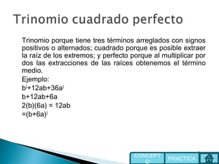 Trinomio porque tiene tres términos arreglados con signos
positivos o alternados; cuadrado porque es posible extraer
la raíz de los extremos; y perfecto porque al multiplicar por
dos las extracciones de las raíces obtenemos el término
medio.
Ejemplo:
b2
+12ab+36a2
b+12ab+6a
2(b)(6a) = 12ab
=(b+6a)2
PRACTICA
CONCEPT
O
 