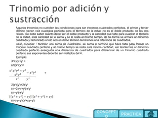 Algunos trinomios no cumplen las condiciones para ser trinomios cuadrados perfectos, el primer y tercer
término tienen raíz cuadrada perfecta pero el término de la mitad no es el doble producto de las dos
raíces. Se debe saber cuánto debe ser el doble producto y la cantidad que falte para cuadrar el término
de la mitad, esta cantidad se le suma y se le resta al mismo tiempo, de tal forma se armara un trinomio
cuadrado y factorizado unido con el último término tendremos una diferencia de cuadrados.
Caso especial: : factorar una suma de cuadrados, se suma el término que hace falta para formar un
trinomio cuadrado perfecto y al mismo tiempo se resta esta misma cantidad, así tendremos un trinomio
cuadrado perfecto enseguida una diferencia de cuadrados para diferenciar de un trinomio cuadrado
perfecto sus exponentes deberán ser múltiplos del 4.
Ejemplo:
X4
+x2
y2
+y4
=
(2)(x2
)(y2
)=
=
2(x2
)(y2
)=2x2
y2
(x4
+2x2
y2
+y4
)-x2
y2
(x2
+y2
)-x2
y2
(x2
-xy+y2
)(x2
+xy+y2
)
PRACTICA
CONCEPT
O
 